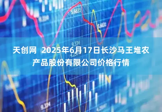 天创网  2025年6月17日长沙马王堆农产品股份有限公司价格行情