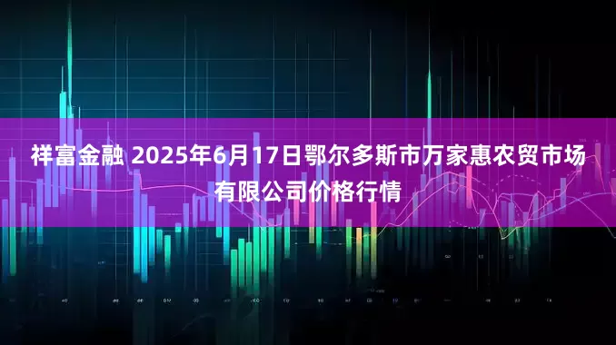 祥富金融 2025年6月17日鄂尔多斯市万家惠农贸市场有限公司价格行情