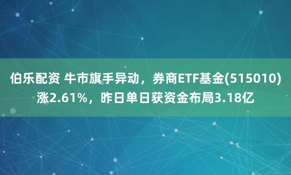伯乐配资 牛市旗手异动，券商ETF基金(515010)涨2.61%，昨日单日获资金布局3.18亿