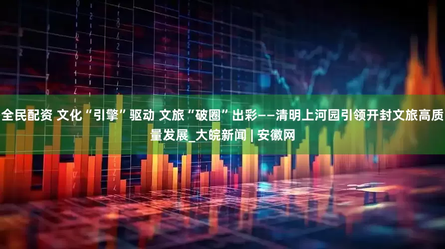 全民配资 文化“引擎”驱动 文旅“破圈”出彩——清明上河园引领开封文旅高质量发展_大皖新闻 | 安徽网