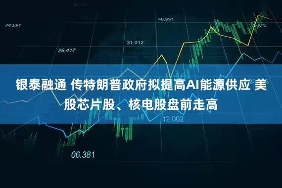 银泰融通 传特朗普政府拟提高AI能源供应 美股芯片股、核电股盘前走高