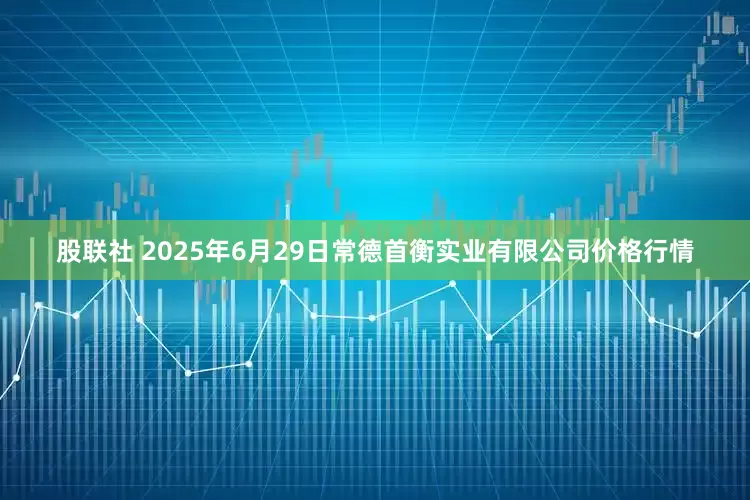 股联社 2025年6月29日常德首衡实业有限公司价格行情