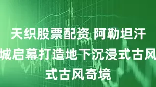 天织股票配资 阿勒坦汗禾泰城启幕打造地下沉浸式古风奇境