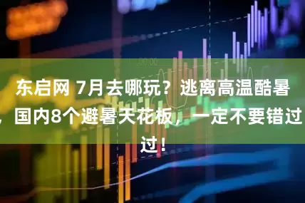 东启网 7月去哪玩？逃离高温酷暑，国内8个避暑天花板，一定不要错过！