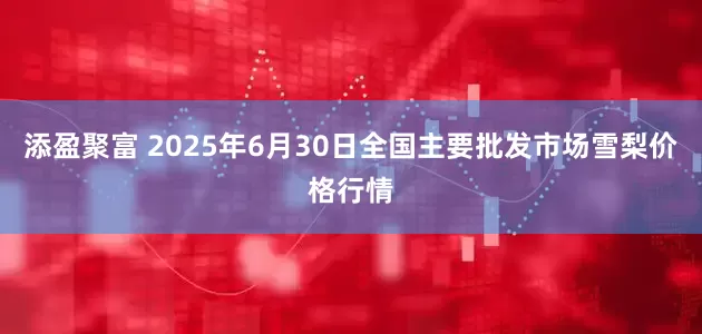 添盈聚富 2025年6月30日全国主要批发市场雪梨价格行情