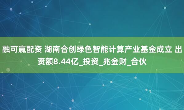 融可赢配资 湖南合创绿色智能计算产业基金成立 出资额8.44亿_投资_兆金财_合伙