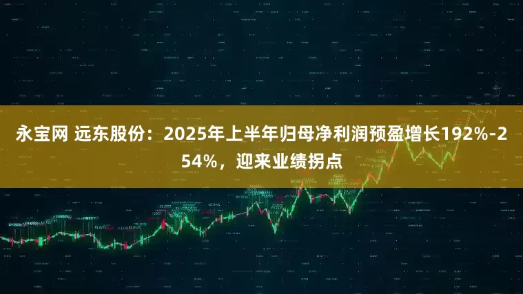 永宝网 远东股份：2025年上半年归母净利润预盈增长192%-254%，迎来业绩拐点