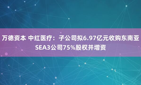 万德资本 中红医疗：子公司拟6.97亿元收购东南亚SEA3公司75%股权并增资