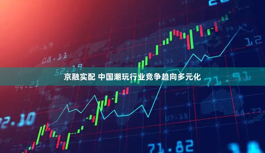 京融实配 中国潮玩行业竞争趋向多元化