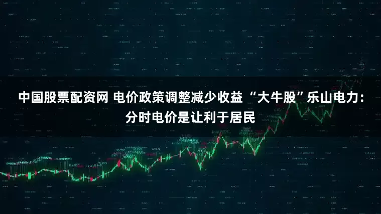 中国股票配资网 电价政策调整减少收益 “大牛股”乐山电力：分时电价是让利于居民