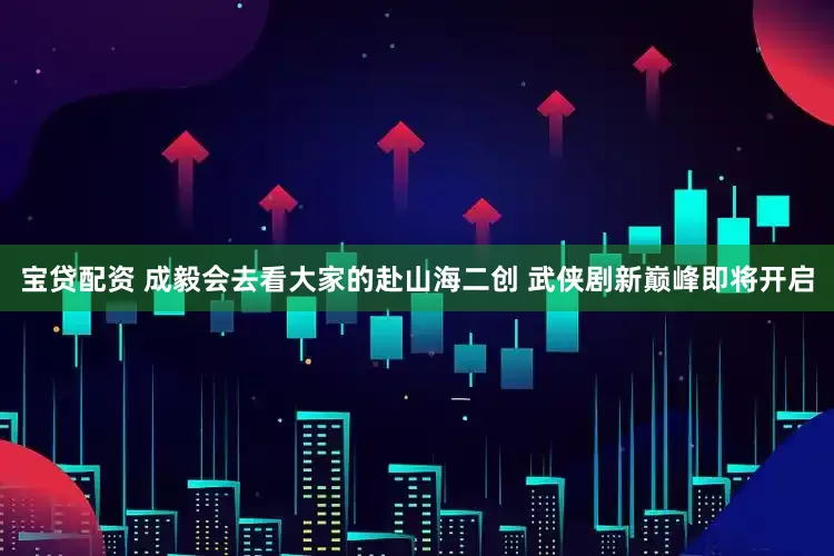 宝贷配资 成毅会去看大家的赴山海二创 武侠剧新巅峰即将开启