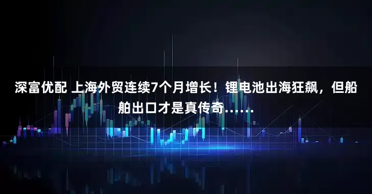 深富优配 上海外贸连续7个月增长！锂电池出海狂飙，但船舶出口才是真传奇……