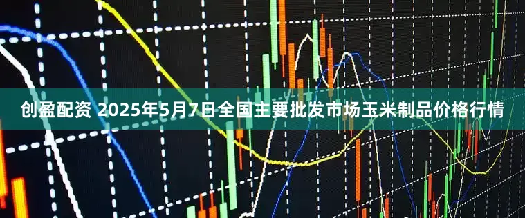 创盈配资 2025年5月7日全国主要批发市场玉米制品价格行情