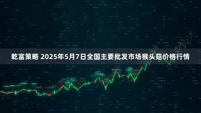 乾富策略 2025年5月7日全国主要批发市场猴头菇价格行情