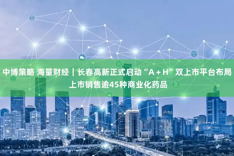 中博策略 海量财经｜长春高新正式启动“A＋H”双上市平台布局 上市销售逾45种商业化药品
