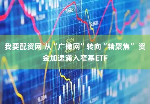 我要配资网 从“广撒网”转向“精聚焦” 资金加速涌入窄基ETF