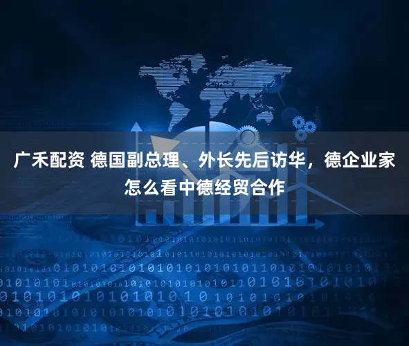 广禾配资 德国副总理、外长先后访华，德企业家怎么看中德经贸合作