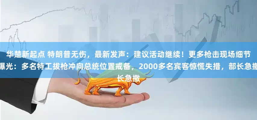 华楚新起点 特朗普无伤，最新发声：建议活动继续！更多枪击现场细节曝光：多名特工拔枪冲向总统位置戒备，2000多名宾客惊慌失措，部长急撤