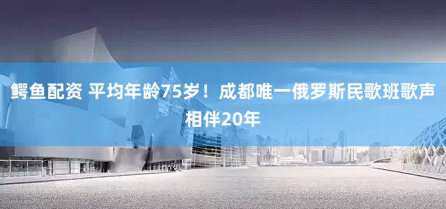 鳄鱼配资 平均年龄75岁！成都唯一俄罗斯民歌班歌声相伴20年