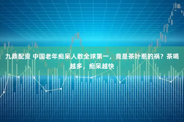 九鼎配资 中国老年痴呆人数全球第一，竟是茶叶惹的祸？茶喝越多，痴呆越快