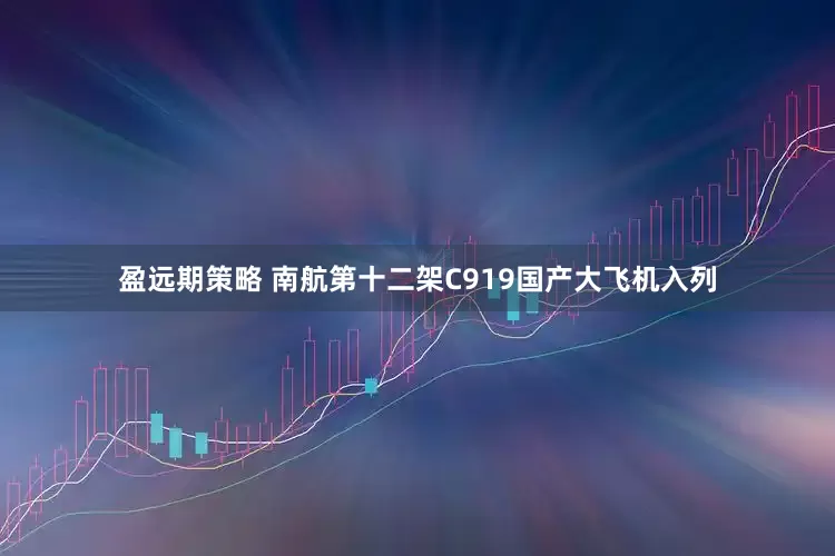 盈远期策略 南航第十二架C919国产大飞机入列