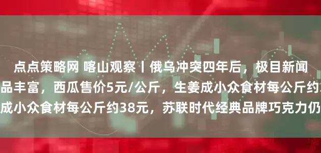 点点策略网 喀山观察丨俄乌冲突四年后，极目新闻记者探访喀山超市：商品丰富，西瓜售价5元/公斤，生姜成小众食材每公斤约38元，苏联时代经典品牌巧克力仍受欢迎